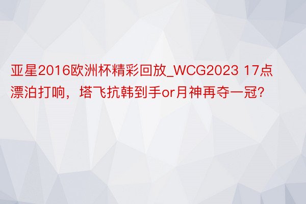 亚星2016欧洲杯精彩回放_WCG2023 17点漂泊打响，塔飞抗韩到手or月神再夺一冠？