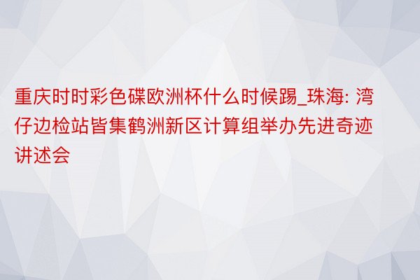 重庆时时彩色碟欧洲杯什么时候踢_珠海: 湾仔边检站皆集鹤洲新区计算组举办先进奇迹讲述会