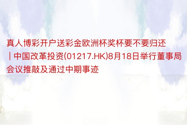 真人博彩开户送彩金欧洲杯奖杯要不要归还 | 中国改革投资(01217.HK)8月18日举行董事局会议推敲及通过中期事迹