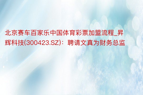 北京赛车百家乐中国体育彩票加盟流程_昇辉科技(300423.SZ)：聘请文真为财务总监