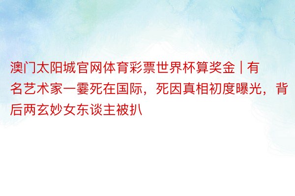 澳门太阳城官网体育彩票世界杯算奖金 | 有名艺术家一霎死在国际，死因真相初度曝光，背后两玄妙女东谈主被扒