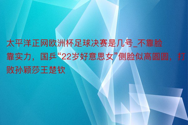 太平洋正网欧洲杯足球决赛是几号_不靠脸靠实力，国乒“22岁好意思女”侧脸似高圆圆，打败孙颖莎王楚钦