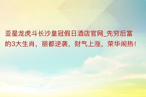 亚星龙虎斗长沙皇冠假日酒店官网_先穷后富的3大生肖，丽都逆袭，财气上涨，荣华闹热！