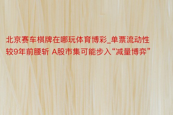 北京赛车棋牌在哪玩体育博彩_单票流动性较9年前腰斩 A股市集可能步入“减量博弈”