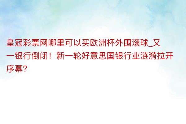 皇冠彩票网哪里可以买欧洲杯外围滚球_又一银行倒闭！新一轮好意思国银行业涟漪拉开序幕？