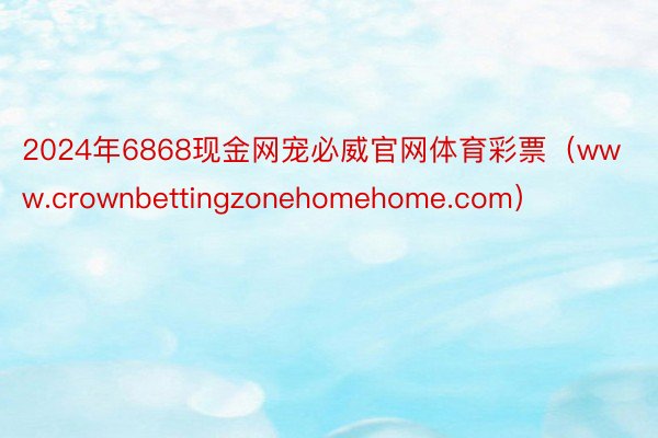 2024年6868现金网宠必威官网体育彩票（www.crownbettingzonehomehome.com）