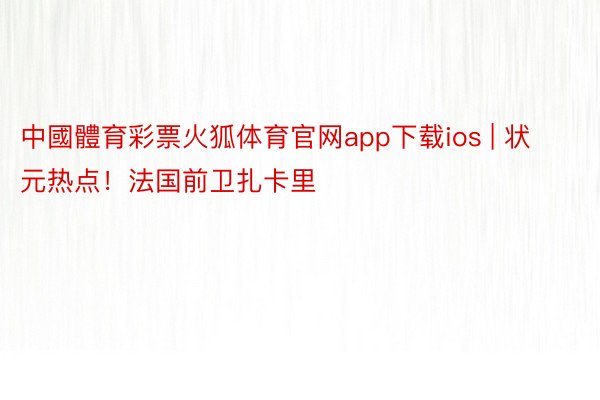 中國體育彩票火狐体育官网app下载ios | 状元热点！法国前卫扎卡里