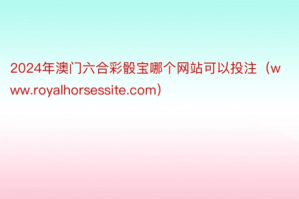 2024年澳门六合彩骰宝哪个网站可以投注（www.royalhorsessite.com）