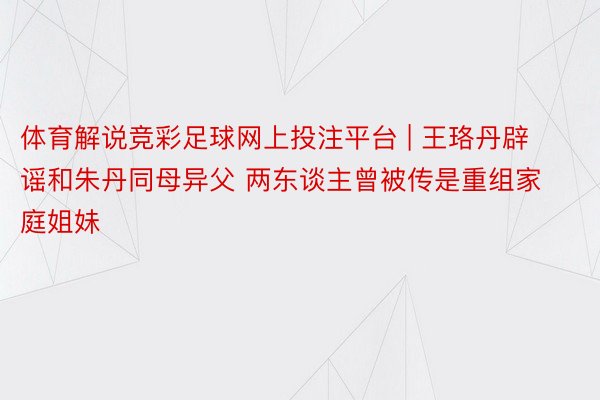 体育解说竞彩足球网上投注平台 | 王珞丹辟谣和朱丹同母异父 两东谈主曾被传是重组家庭姐妹