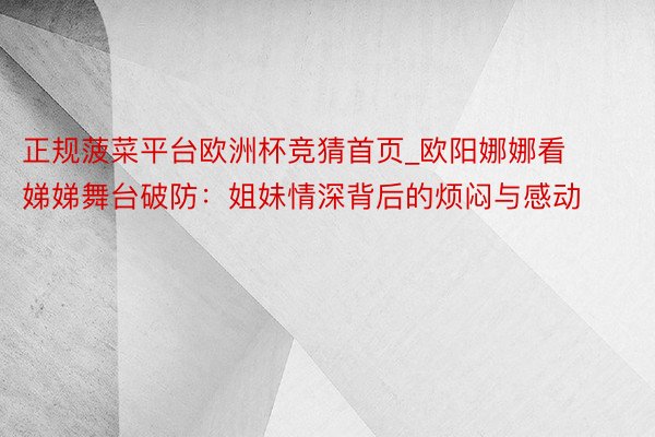 正规菠菜平台欧洲杯竞猜首页_欧阳娜娜看娣娣舞台破防：姐妹情深背后的烦闷与感动