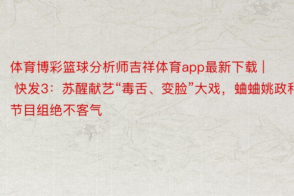 体育博彩篮球分析师吉祥体育app最新下载 | 快发3：苏醒献艺“毒舌、变脸”大戏，蛐蛐姚政和节目组绝不客气