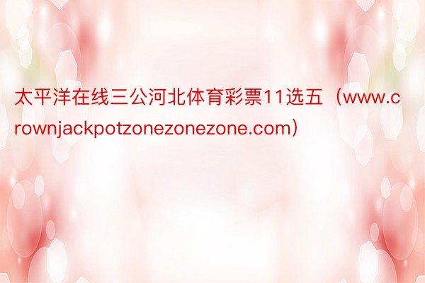 太平洋在线三公河北体育彩票11选五（www.crownjackpotzonezonezone.com）